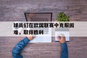 开云体育在线-球员们在欧国联赛中克服困难,取得胜利的原因